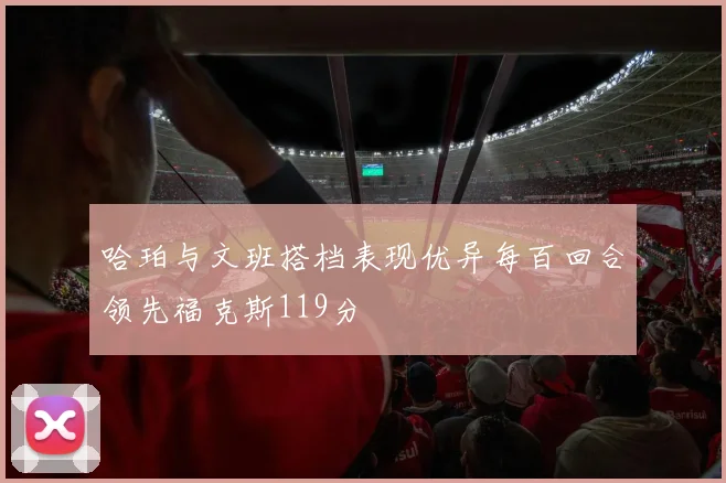 哈珀与文班搭档表现优异每百回合领先福克斯119分