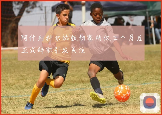 阿什利科尔执教切塞纳仅三个月后正式辞职引发关注
