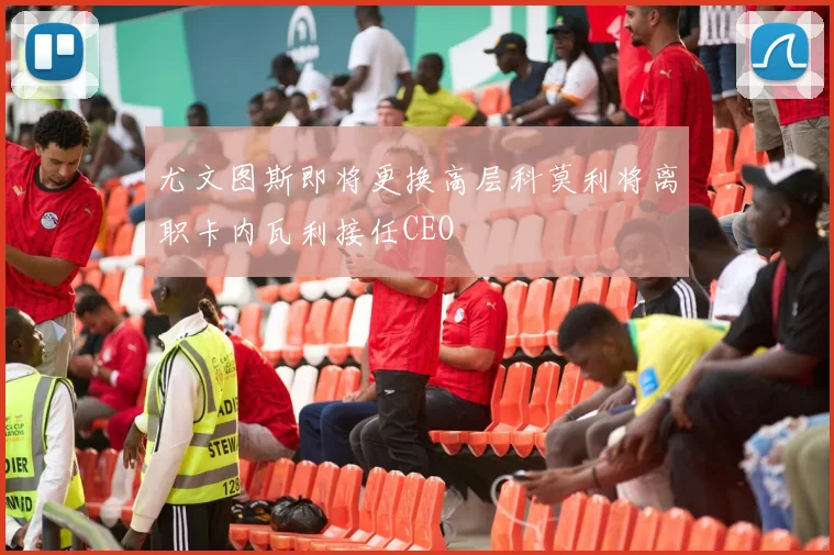 尤文图斯即将更换高层科莫利将离职卡内瓦利接任CEO