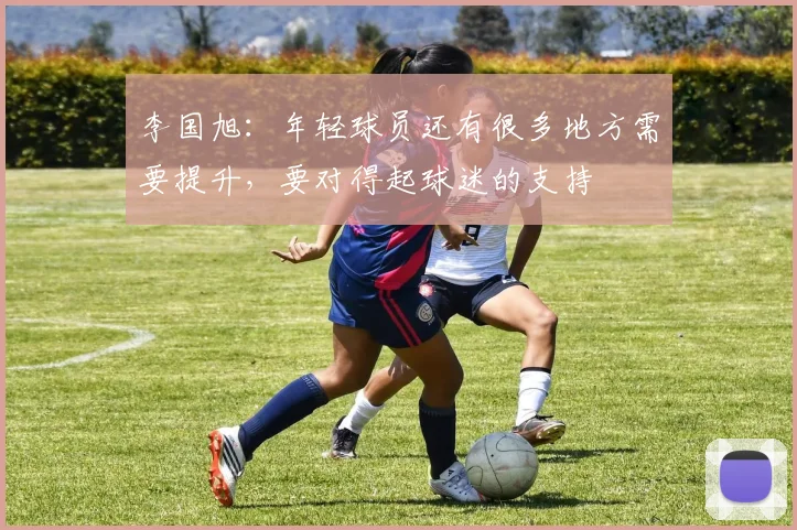 李国旭：年轻球员还有很多地方需要提升，要对得起球迷的支持