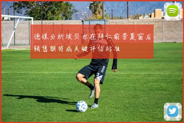 德媒分析埃贝尔在拜仁前景夏窗后销售额将成关键评估标准