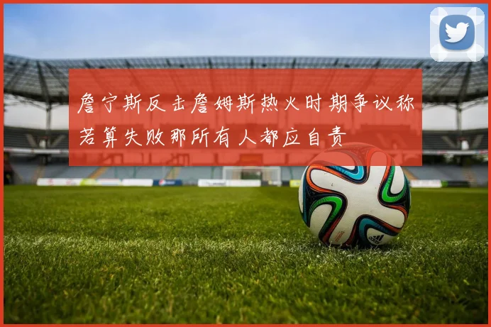 詹宁斯反击詹姆斯热火时期争议称若算失败那所有人都应自责