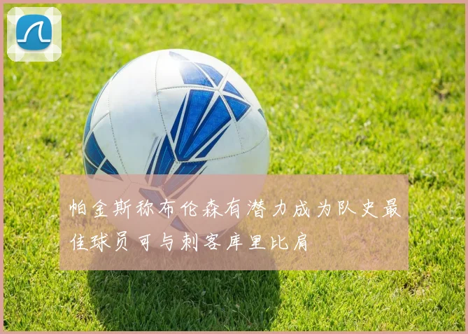 帕金斯称布伦森有潜力成为队史最佳球员可与刺客库里比肩