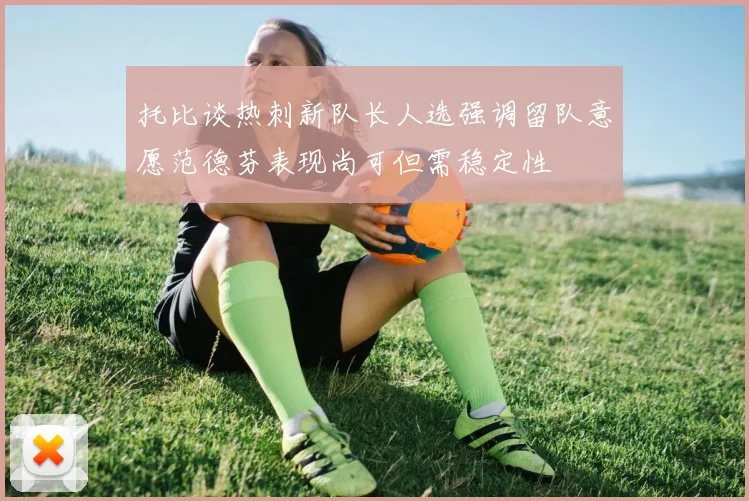 托比谈热刺新队长人选强调留队意愿范德芬表现尚可但需稳定性