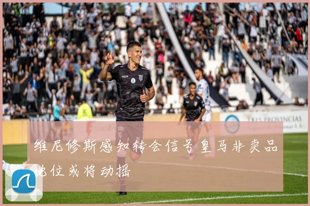 维尼修斯感知转会信号皇马非卖品地位或将动摇