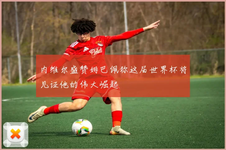 内维尔盛赞姆巴佩称这届世界杯将见证他的伟大崛起