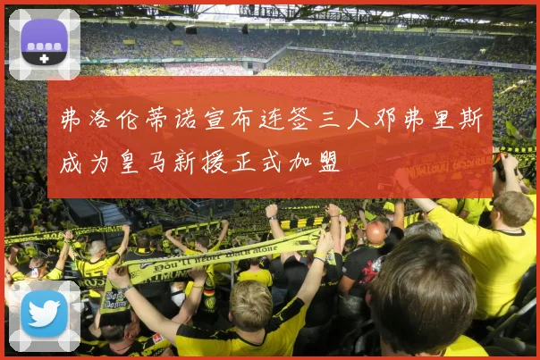 弗洛伦蒂诺宣布连签三人邓弗里斯成为皇马新援正式加盟