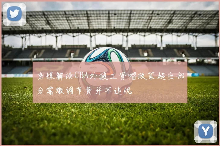 京媒解读CBA外援工资帽政策超出部分需缴调节费并不违规