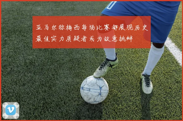 亚马尔称梅西每场比赛都展现历史最佳实力质疑者或为故意挑衅