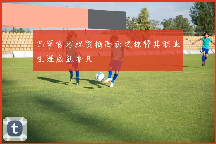 巴萨官方祝贺梅西获奖称赞其职业生涯成就非凡