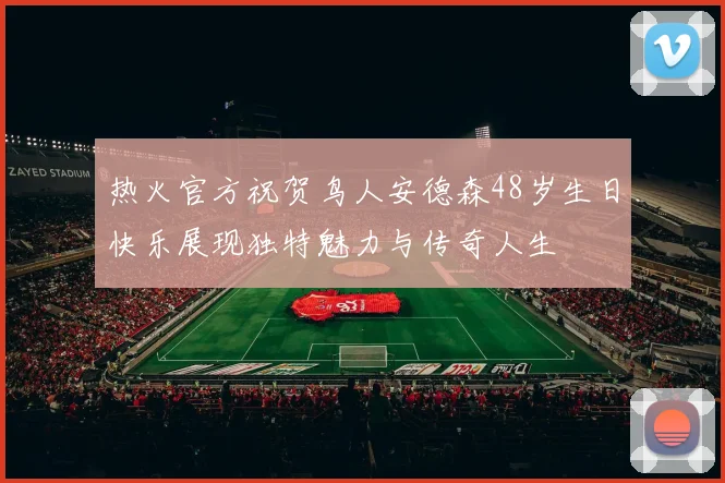 热火官方祝贺鸟人安德森48岁生日快乐展现独特魅力与传奇人生