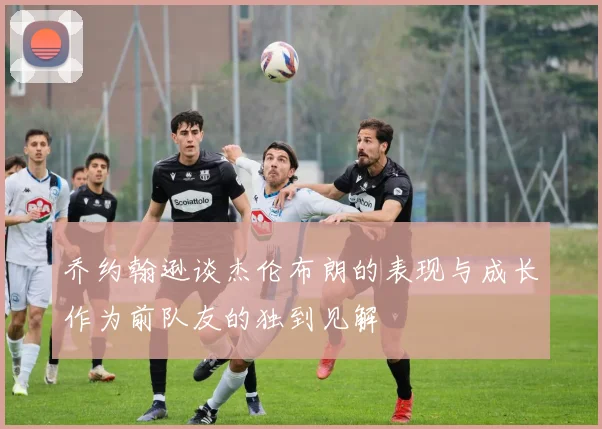 乔约翰逊谈杰伦布朗的表现与成长作为前队友的独到见解
