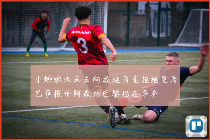 小蜘蛛未来去向成谜马竞拒绝皇马巴萨报价阿森纳巴黎也在争夺