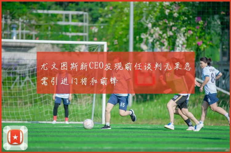 尤文图斯新CEO发现前任谈判无果急需引进门将和前锋