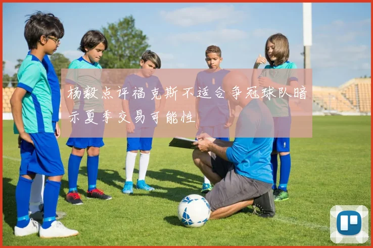 杨毅点评福克斯不适合争冠球队暗示夏季交易可能性